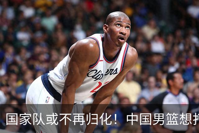 国家队或不再归化！中国男篮想打进28年奥运会，只能依靠李凯尔？